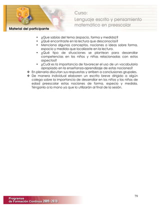 79
• ¿Que sabías del tema (espacio, forma y medida)?
• ¿Qué encontraste en la lectura que desconocías?
• Menciona algunos conceptos, nociones o ideas sobre forma,
espacio y medida que localizaste en la lectura.
• ¿Qué tipo de situaciones se plantean para desarrollar
competencias en los niños y niñas relacionadas con estos
aspectos?
• ¿Cuál es la importancia de favorecer el uso de un vocabulario
apropiado en la enseñanza-aprendizaje de estas nociones?
 En plenaria discutan sus respuestas y arriben a conclusiones grupales.
 De manera individual elaboren un escrito breve dirigido a algún
colega sobre la importancia de desarrollar en los niños y las niñas de
edad preescolar estas nociones de forma, especio y medida.
Ténganlo a la mano ya que lo utilizarán al final de la sesión.
 