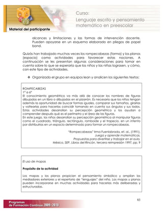 83
alcances y limitaciones y las formas de intervención docente.
Pueden apoyarse en un esquema elaborado en pliegos de papel
bond.
Quizás han trabajado muchas veces los rompecabezas (forma) y los planos
(espacio) como actividades para favorecer estas nociones. A
continuación se les presentan algunas consideraciones para tomar en
cuenta sobre lo que se esperaría que los niños y las niñas lograsen, y cómo,
con este tipo de actividades.
 Organizado el grupo en equipos lean y analicen los siguientes textos:
ROMPECABEZAS
1° a 6°
El conocimiento geométrico va más allá de conocer los nombres de figuras
dibujadas en un libro o dibujadas en el pizarrón. Es necesario que los niños tengan
además la oportunidad de buscar formas iguales, comparar sus tamaños, girarlas
y voltearlas para hacerlas coincidir tomando en cuenta sus ángulos y sus lados.
Estas actividades desarrollan su percepción geométrica y los ayudan a
comprender después qué es el perímetro y el área de las figuras.
En este juego, los niños desarrollan su percepción geométrica al manipular figuras
como el cuadrado, triángulo, rectángulo, romboide y el trapecio, en un intento
por distribuirlas en un espacio determinado para formar un rompecabezas.
“Rompecabezas” Irma Fuenlabrada, et. al., (1991),
Juega y aprende matemáticas.
Propuestas para divertirse y trabajar en el aula,
México, SEP, Libros del Rincón, tercera reimpresión 1997, pp. 9
El uso de mapas
Propósito de la actividad
Los mapas y los planos propician el pensamiento simbólico y amplían los
mediadores exteriores y el repertorio de “lenguajes” del niño. Los mapas y planos
pueden incorporarse en muchas actividades para hacerlas más deliberadas y
estructuradas.
 