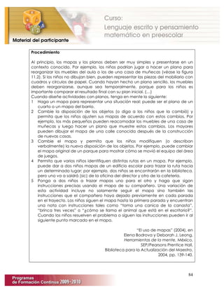 84
Procedimiento
Al principio, los mapas y los planos deben ser muy simples y presentarse en un
contexto conocido. Por ejemplo, los niños podrían jugar a hacer un plano para
reorganizar los muebles del aula o los de una casa de muñecas (véase la figura
11.2). Si los niños no dibujan bien, pueden representar las piezas del mobiliario con
cuadros y círculos de papel. Cuando hayan hecho un plano sencillo, los muebles
deben reorganizarse, aunque sea temporalmente, porque para los niños es
importante comparar el resultado final con su plan inicial. (…)
Cuando diseñe actividades con planos, tenga en mente lo siguiente:
1 Haga un mapa para representar una situación real; puede ser el plano de un
cuarto o un mapa del barrio.
2 Cambie la disposición de los objetos (o diga a los niños que la cambió) y
permita que los niños ajusten sus mapas de acuerdo con estos cambios. Por
ejemplo, los más pequeños pueden reacomodar los muebles de una casa de
muñecas y luego hacer un plano que muestre estos cambios. Los mayores
pueden dibujar el mapa de una calle conocida después de la construcción
de nuevas casas.
3 Cambie el mapa y permita que los niños modifiquen (o describan
verbalmente) la nueva disposición de los objetos. Por ejemplo, puede cambiar
el mapa original de un parque para mostrar cómo se movió el equipo del área
de juegos.
4 Permita que varios niños identifiquen distintas rutas en un mapa. Por ejemplo,
puede dar a dos niños mapas de un edificio escolar para trazar la ruta hacia
un determinado lugar; por ejemplo, dos niños se encontrarán en la biblioteca,
pero uno va a saldrá (sic) de la oficina del director y otro de la cafetería.
5 Ponga a dos niños a trazar mapas uno para el otro y haga que sigan
instrucciones precisas usando el mapa de su compañero. Una variación de
esta actividad incluye no solamente seguir el mapa sino también las
instrucciones que el compañero haya dejado previamente en cada parada
en el trayecto. Los niños siguen el mapa hasta la primera parada y encuentran
una nota con instrucciones tales como “toma una canica de la canasta”,
“brinca tres veces” o “¿cómo se llama el animal que está en el escritorio?”.
Cuando los niños resuelven el problema o siguen las instrucciones pueden ir al
siguiente punto marcado en el mapa.
“El uso de mapas” (2004), en
Elena Bodrova y Deborah J. Leong,
Herramientas de la mente, México,
SEP/Pearsons Prentice Hall,
Biblioteca para la Actualización del Maestro,
2004, pp. 139-140.
 