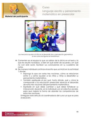 88
Los mecanos ayudan al niño en el desarrollo de su percepción geométrica
al ver como las figuras se transforman.
 Comenten en el equipo lo que ya sabían de lo dicho en el texto y lo
que les resultó novedoso, o bien en qué están de acuerdo y en qué
no con este autor. Escriban sus conclusiones en su cuaderno de
notas.
 De manera individual continúe el escrito que ya inició en la actividad
1 donde:
• Exponga lo que son estas tres nociones, cómo se relacionan
entre sí y cómo ayudan a los niños y niñas a desarrollar su
pensamiento matemático.
• También explíquele el por qué, hasta dónde, qué y cómo le
corresponde a la educación preescolar abarcar el desarrollo
de estas tres nociones del pensamiento matemático.
• Exprésele en qué debe cambiar y qué debe fortalecer su
intervención docente, en lo individual y en el colectivo escolar,
para que mejore la forma de abordar las competencias de
estas tres nociones.
Entreguen este artículo al coordinador/a del curso ya que es para
evaluación.
 