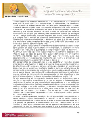 99
conjunto de vasos y en el otro extremo una bolsa de cucharitas. Si la consigna es
llevar una cucharita para cada vaso tenemos un problema en que se necesita
contar. Cuando el número de vasos es pequeño, el modelo perceptual bastará
para tener éxito en la tarea. Bien, con esto nos aseguramos que se ha entendido
la situación. Al aumentar el número de vasos el modelo perceptual deja de
funcionar y este fracaso, repetido un cierto número de veces en una situación
participativa por equipos (por ejemplo) hará necesario un cambio de estrategia.
Tal vez… dibujar cada vaso y llevarse el papel. Este dibujo, desde el momento
que cumple con su función de cuantificar correctamente una cantidad, es un
rudimentario sistema de numeración. 4 Notemos de paso que en este ejemplo
está implícita la correspondencia biunívoca, pero ¡ésta no es enseñada!, es un
recurso que los niños construyen por sí solos.
Con este ejemplo no agotamos ni remotamente las condiciones que se necesitan
para generar en clase nuestro sistema de numeración, es solamente el inicio.
Queremos tan sólo ilustrar lo que implica el comportarse con esta vía didáctica.
Así, ante un contenido específico, necesitamos diseñar problemas accesibles a los
niños del grupo de edad de que se trate, que puedan ser resueltos en un primer
momento movilizando algún recurso con que ya cuenten, pero que
posteriormente ese recurso resultará insuficiente para resolver el problema y será
necesario construir otro, precisamente el que se desea. 5
Otra característica de estos problemas es la de posibilitar un verdadero diálogo
entre los niños y la situación. Es decir, el problema debe generar los mecanismos
de retroalimentación necesarios para que el niño pueda saber, en un momento
dado, si va bien o se regresa. En efecto, desde el punto de vista funcional del
conocimiento, la generación de un instrumento inadecuado no podrá producir el
efecto que se desea, y su modificación o abandono será visto como parte de un
proceso natural de construcción. En consecuencia, no será el profesor el que
dictamine lo acertado o no de una estrategia movilizada por el niño. (…)
En esta perspectiva, el conocimiento aparece como un instrumento que le
permitió al niño resolver un problema en el cual sus recursos anteriores resultaron
insuficientes. El sentido de este conocimiento está dado por el o los problemas
que le permitieron resolver. Decimos que el conocimiento aparece en su carácter
funcional (esto es, lo hacemos funcionar como medio de resolución de problemas
específicos). Sólo posteriormente el niño toma conciencia de que está en
posesión de un nuevo conocimiento. Éste recibe su nombre, adopta la
presentación convencional, deviene en un conocimiento cultural, como solemos
encontrarlo en los libros.
Podemos decir entonces que, a lo largo del proceso, el conocimiento nace en su
forma funcional (como herramienta) y después cobra su forma cultural. 6
Exactamente al revés de cómo suele suceder en la enseñanza tradicional, en la
que primero se presenta el conocimiento acabado, desvinculado de todo
contexto, y después lo funcionalizamos en los ejercicios de aplicación. En este
último caso, el niño no sabe para qué le sirve lo que le enseñan hasta que lo
 