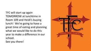 TFC will start up again
TOMORROW at lunchtime in
Room 109 and Heidi’s buying
lunch! We’re going to have a
great time of eating and planning
what we would like to do this
year to make a difference in our
school.
See you there!
 