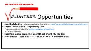 • Small Halls Festival- volunteer application found here : http://www.smallhallsfestival.ca/volunteer.html
• Simcoe County Sliders Sledge Hockey Club-
Please contact Darren Cunliffe- simcoecountyslders@gmail.com
or call 705-994-2868.
• Superhero Stomp- September 23, 2017- call Cheryl 705-305-4653
• Stayner Siskins- need a mascot- see Mrs. Hand for more information
Opportunities
 