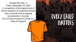 Orange Shirt Day is
Friday, September 22, 2017
In recognition of the experiences of
former students of residential schools
and a commitment to ongoing
reconciliation in Canada.
Let’s all wear orange this Friday as a
show of support!
 