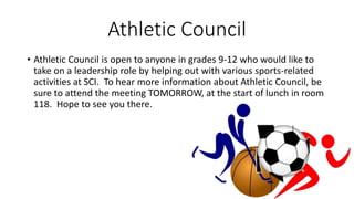 Athletic Council
• Athletic Council is open to anyone in grades 9-12 who would like to
take on a leadership role by helping out with various sports-related
activities at SCI. To hear more information about Athletic Council, be
sure to attend the meeting TOMORROW, at the start of lunch in room
118. Hope to see you there.
 