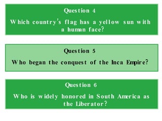 Question 4 Which country’s flag has a yellow sun with a human face?  Question 5 Who began the conquest of the Inca Empire? Question 6 Who is widely honored in South America as the Liberator? 