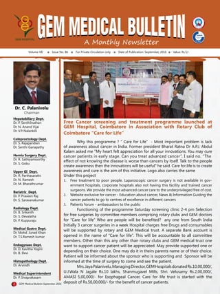 A Monthly Newsletter
Volume VII Issue No. 86 For Private Circulation only Date of Publication: September, 2016 Value: Rs.5/-
Dr. C. Palanivelu
Chairman
Hepatobiliary Dept.
Dr. P. Senthilnathan
Dr. N. Anand Vijai
Dr. V.P. Nalankilli
Coloproctology Dept.
Dr. S. Rajapandian
Dr. Senthi Ganapathy
Hernia Surgery Dept.
Dr. R. Sathiyamoorthy
Dr. S. Gobu
Upper GI Dept.
Dr. R. Parthasarathi
Dr. N. Ramesh
Dr. M. Bharathcumar
Bariatric Dept.
Dr. P. Praveen Raj
Dr. S. Saravanakumar
Radiology Dept.
Dr. B. Srikanth
Dr. S. Devalatha
Dr. P. Kuppuraju
Medical Gastro Dept.
Dr. Mohd. Juned Khan
Dr. T.S.Ramesh kumar
Endogynaec Dept.
Dr. D. Kavitha Yogini
Dr. B. Devi
Histopathology Dept.
Dr. Arvindh
Medical Superintendent
Dr. P. Sivaprakasam
1 GEM Medical Bulletin September 2016
Free Cancer screening and treatment programme launched at
GEM Hospital, Coimbatore in Association with Rotary Club of
Coimbatore “Care for Life”
	 Why this programme ? “ Care for Life” - Most important problem is lack
of awareness about cancer in India. Former president Bharat Ratna Dr A.P.J. Abdul
Kalam asked me “My heart felt appreciation for all your innovations. You may cure
cancer patients in early stage. Can you treat advanced cancer”, I said no. “The
effect of not knowing the disease is worse than cancers by itself. Talk to the people
create awareness then the innovations will be useful” he said. Care for life is to create
awareness and cure is the aim of this initiative. Logo also carries the same
Under this project
1.	 Free treatment to poor people. Laparoscopic cancer surgery is not available in gov-
ernment hospitals, corporate hospitals also not having this facility and trained cancer
surgeons. We provide the most advanced cancer care to the underprivileged free of cost.
2.	 Website exclusive for cancer - Education about cancer, News & Information Guiding the
cancer patients to go to centres of excellence in different cancers
3.	 Patients forum - ambassadors to the public
	 Functioning of the programme Saturday screening clinic 2-4 pm Selection
for free surgeries by committee members comprising rotary clubs and GEM doctors
for “Care for life” Who are people will be benefited? any one from South India
Initially 3 cancer surgeries in a week Hospital charges free Drugs and consumables
will be supported by rotary and GEM Medical trust. A separate Bank account is
opened in the name of “Care for life”. This will be accountable to all committee
members. Other than this any other than rotary clubs and GEM medical trust one
want to support cancer patient will be appreciated. May provide supported one or
depending on their choice. One may do it in theirs parents name or of their choice.
Patient will be informed about the sponsor who is supporting and Sponsor will be
informed at the time of surgery to come and see the patient.
	 Mrs.JayaPalanivelu,ManagingDirector,GEMHospitalsdonatedRs.10,00,000/,
U.J.Wala N Jagale Rs.10 lakhs, Shanmugavel Mills, Shri. Velusamy Rs.2,00,000/,
AMASI 5,00,000/- for Esophageal Cancer. Care for life trust is started with the
deposit of Rs.50,00,000/- for the benefit of cancer patients.
 