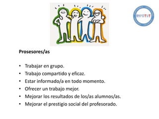 Prosesores/as
• Trabajar en grupo.
• Trabajo compartido y eficaz.
• Estar informado/a en todo momento.
• Ofrecer un trabajo mejor.
• Mejorar los resultados de los/as alumnos/as.
• Mejorar el prestigio social del profesorado.
 