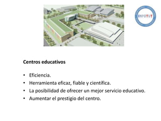 Centros educativos
• Eficiencia.
• Herramienta eficaz, fiable y científica.
• La posibilidad de ofrecer un mejor servicio educativo.
• Aumentar el prestigio del centro.
 