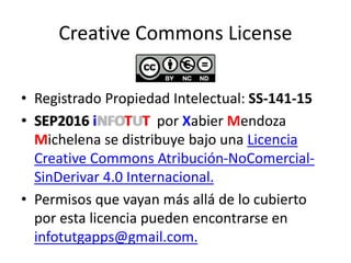 Creative Commons License
• Registrado Propiedad Intelectual: SS-141-15
• SEP2016 iNFOTUT por Xabier Mendoza
Michelena se distribuye bajo una Licencia
Creative Commons Atribución-NoComercial-
SinDerivar 4.0 Internacional.
• Permisos que vayan más allá de lo cubierto
por esta licencia pueden encontrarse en
infotutgapps@gmail.com.
 