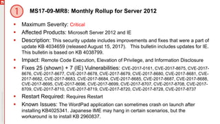 MS17-09-MR8: Monthly Rollup for Server 2012
 Maximum Severity: Critical
 Affected Products: Microsoft Server 2012 and IE
 Description: This security update includes improvements and fixes that were a part of
update KB 4034659 (released August 15, 2017). This bulletin includes updates for IE.
This bulletin is based on KB 4038799.
 Impact: Remote Code Execution, Elevation of Privilege, and Information Disclosure
 Fixes 25 (shown) + 7 (IE) Vulnerabilities: CVE-2017-0161, CVE-2017-8675, CVE-2017-
8676, CVE-2017-8677, CVE-2017-8678, CVE-2017-8679, CVE-2017-8680, CVE-2017-8681, CVE-
2017-8682, CVE-2017-8683, CVE-2017-8684, CVE-2017-8685, CVE-2017-8687, CVE-2017-8688,
CVE-2017-8695, CVE-2017-8696, CVE-2017-8699, CVE-2017-8707, CVE-2017-8708, CVE-2017-
8709, CVE-2017-8710, CVE-2017-8719, CVE-2017-8720, CVE-2017-8728, CVE-2017-8737
 Restart Required: Requires Restart
 Known Issues: The WordPad application can sometimes crash on launch after
installing KB4025341. Japanese IME may hang in certain scenarios, but the
workaround is to install KB 2960837.
 