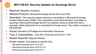 MS17-09-EX: Security Updates for Exchange Server
 Maximum Severity: Important
 Affected Products: Microsoft Exchange Server 2013 and 2016
 Description: This security update resolves a vulnerability in Microsoft Exchange
Outlook Web Access (OWA). The vulnerability could allow elevation of privilege or
spoofing in Microsoft Exchange Server if an attacker sends an email that has a
specially crafted attachment to a vulnerable Exchange server. This bulletin is based on
KB 4036108.
 Impact: Elevation of Privilege and Information Disclosure
 Fixes 2 Vulnerabilities: CVE-2017-8758 and CVE-2017-11761
 Restart Required: Requires Restart
 Known Issues: Only applies to specific CUs
• Microsoft Exchange Server 2013 SP1
• Microsoft Exchange Server 2013 CU 16
• Microsoft Exchange Server 2016 CU 5
 