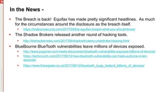 In the News -
 The Breach is back! Equifax has made pretty significant headlines. As much
for the circumstances around the disclosure as the breach itself.
 https://krebsonsecurity.com/2017/09/the-equifax-breach-what-you-should-know/
 The Shadow Brokers released another round of hacking tools.
 http://thehackernews.com/2017/09/shadowbrokers-unitedrake-hacking.html
 BlueBourne BlueTooth vulnerabilities leave millions of devices exposed.
 http://www.pcgamer.com/newly-discovered-bluetooth-vulnerability-exposes-billions-of-devices/
 https://techcrunch.com/2017/09/12/new-bluetooth-vulnerability-can-hack-a-phone-in-ten-
seconds/
 https://www.theregister.co.uk/2017/09/12/bluetooth_bugs_bedevil_billions_of_devices/
 