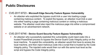 Public Disclosures
 CVE-2017-8723 - Microsoft Edge Security Feature Bypass Vulnerability
 An attacker who exploited the bypass could trick a user into loading a page
containing malicious content. To exploit the bypass, an attacker must trick a user
into either loading a page containing malicious content or visiting a malicious
website. The attacker could also inject the malicious page into either a compromised
website or an advertisement network.
 CVE-2017-8746 - Device Guard Security Feature Bypass Vulnerability
 An attacker who successfully exploited this vulnerability could inject code into a
trusted PowerShell process to bypass the Device Guard Code Integrity policy on the
local machine. To exploit the vulnerability, an attacker would first have to access the
local machine, and then inject malicious code into a script that is trusted by the Code
Integrity policy. The injected code would then run with the same trust level as the
script and bypass the Code Integrity policy.
 
