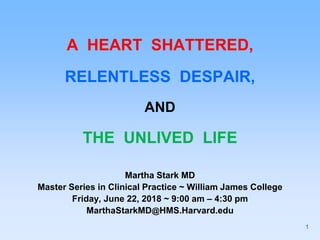 A HEART SHATTERED,
RELENTLESS DESPAIR,
AND
THE UNLIVED LIFE
Martha Stark MD
Master Series in Clinical Practice ~ William James College
Friday, June 22, 2018 ~ 9:00 am – 4:30 pm
MarthaStarkMD@HMS.Harvard.edu
1
 