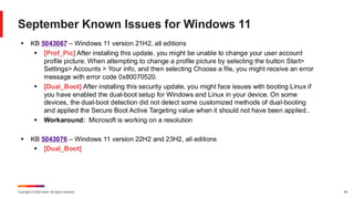 Copyright © 2024 Ivanti. All rights reserved. 20
September Known Issues for Windows 11
▪ KB 5043067 – Windows 11 version 21H2, all editions
▪ [Prof_Pic] After installing this update, you might be unable to change your user account
profile picture. When attempting to change a profile picture by selecting the button Start>
Settings> Accounts > Your info, and then selecting Choose a file, you might receive an error
message with error code 0x80070520.
▪ [Dual_Boot] After installing this security update, you might face issues with booting Linux if
you have enabled the dual-boot setup for Windows and Linux in your device. On some
devices, the dual-boot detection did not detect some customized methods of dual-booting
and applied the Secure Boot Active Targeting value when it should not have been applied..
▪ Workaround: Microsoft is working on a resolution
▪ KB 5043076 – Windows 11 version 22H2 and 23H2, all editions
▪ [Dual_Boot]
 