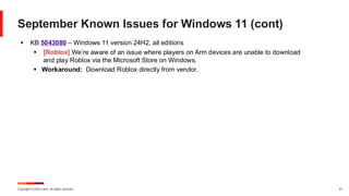 Copyright © 2024 Ivanti. All rights reserved. 21
September Known Issues for Windows 11 (cont)
▪ KB 5043080 – Windows 11 version 24H2, all editions
▪ [Roblox] We’re aware of an issue where players on Arm devices are unable to download
and play Roblox via the Microsoft Store on Windows.
▪ Workaround: Download Roblox directly from vendor.
 