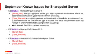 Copyright © 2024 Ivanti. All rights reserved. 25
September Known Issues for Sharepoint Server
▪ KB 5002624 – Microsoft SQL Server 2016
▪ [Serial_Data] After you apply this update, you might experience an issue that affects the
deserialization of custom types that inherit from IDictionary.
▪ [Type_Blocked] You might experience an issue in which SharePoint workflows can't be
published because the unauthorized type is blocked. This issue also generates event tag
"c42q0" in SharePoint Unified Logging System (ULS) logs.
▪ Workaround. See KB for detailed instructions.
▪ KB 5002639 – Microsoft SQL Server 2019
▪ [Serial_Data]
▪ [Type_Blocked]
▪ KB 5002640 – Microsoft SQL Server Subscription Edition
▪ [Serial_Data]
▪ [Type_Blocked]
 