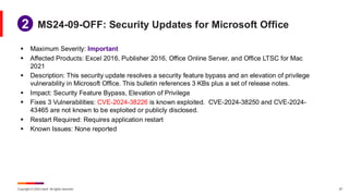 Copyright © 2024 Ivanti. All rights reserved. 27
▪ Maximum Severity: Important
▪ Affected Products: Excel 2016, Publisher 2016, Office Online Server, and Office LTSC for Mac
2021
▪ Description: This security update resolves a security feature bypass and an elevation of privilege
vulnerability in Microsoft Office. This bulletin references 3 KBs plus a set of release notes.
▪ Impact: Security Feature Bypass, Elevation of Privilege
▪ Fixes 3 Vulnerabilities: CVE-2024-38226 is known exploited. CVE-2024-38250 and CVE-2024-
43465 are not known to be exploited or publicly disclosed.
▪ Restart Required: Requires application restart
▪ Known Issues: None reported
MS24-09-OFF: Security Updates for Microsoft Office
1
2
 