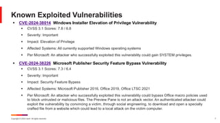Copyright © 2024 Ivanti. All rights reserved. 7
▪ CVE-2024-38014 Windows Installer Elevation of Privilege Vulnerability
▪ CVSS 3.1 Scores: 7.8 / 6.8
▪ Severity: Important
▪ Impact: Elevation of Privilege
▪ Affected Systems: All currently supported Windows operating systems
▪ Per Microsoft: An attacker who successfully exploited this vulnerability could gain SYSTEM privileges.
▪ CVE-2024-38226 Microsoft Publisher Security Feature Bypass Vulnerability
▪ CVSS 3.1 Scores: 7.3 / 6.4
▪ Severity: Important
▪ Impact: Security Feature Bypass
▪ Affected Systems: Microsoft Publisher 2016, Office 2019, Office LTSC 2021
▪ Per Microsoft: An attacker who successfully exploited this vulnerability could bypass Office macro policies used
to block untrusted or malicious files. The Preview Pane is not an attack vector. An authenticated attacker could
exploit the vulnerability by convincing a victim, through social engineering, to download and open a specially
crafted file from a website which could lead to a local attack on the victim computer.
Known Exploited Vulnerabilities
 