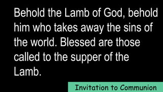 Behold the Lamb of God, behold
him who takes away the sins of
the world. Blessed are those
called to the supper of the
Lamb.
Invitation to Communion
 