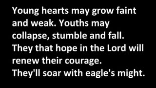 Young hearts may grow faint
and weak. Youths may
collapse, stumble and fall.
They that hope in the Lord will
renew their courage.
They'll soar with eagle's might.
 
