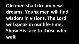Old men shall dream new
dreams. Young men will find
wisdom in visions. The Lord
will speak in our life-time,
Show His face to those who
wait
 