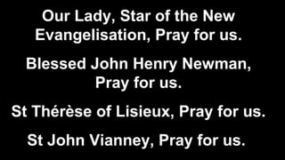 Our Lady, Star of the New
Evangelisation, Pray for us.
Blessed John Henry Newman,
Pray for us.
St Thérèse of Lisieux, Pray for us.
St John Vianney, Pray for us.
 