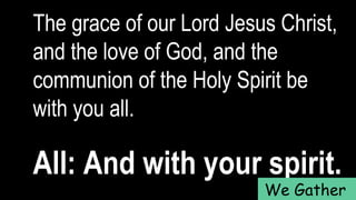 The grace of our Lord Jesus Christ,
and the love of God, and the
communion of the Holy Spirit be
with you all.
All: And with your spirit.
We Gather
 