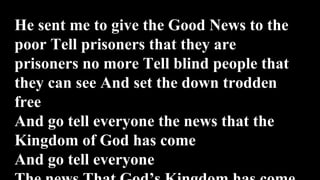He sent me to give the Good News to the
poor Tell prisoners that they are
prisoners no more Tell blind people that
they can see And set the down trodden
free
And go tell everyone the news that the
Kingdom of God has come
And go tell everyone
 