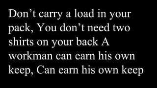 Don’t carry a load in your
pack, You don’t need two
shirts on your back A
workman can earn his own
keep, Can earn his own keep
 