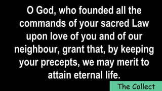 O God, who founded all the
commands of your sacred Law
upon love of you and of our
neighbour, grant that, by keeping
your precepts, we may merit to
attain eternal life.
The Collect
 