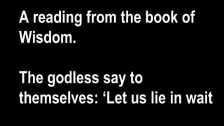 A reading from the book of
Wisdom.
The godless say to
themselves: ‘Let us lie in wait
 