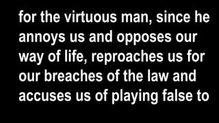 for the virtuous man, since he
annoys us and opposes our
way of life, reproaches us for
our breaches of the law and
accuses us of playing false to
 