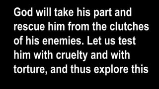 God will take his part and
rescue him from the clutches
of his enemies. Let us test
him with cruelty and with
torture, and thus explore this
 