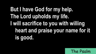But I have God for my help.
The Lord upholds my life.
I will sacrifice to you with willing
heart and praise your name for it
is good.
The Psalm
 