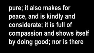 pure; it also makes for
peace, and is kindly and
considerate; it is full of
compassion and shows itself
by doing good; nor is there
 