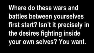 Where do these wars and
battles between yourselves
first start? Isn’t it precisely in
the desires fighting inside
your own selves? You want.
 