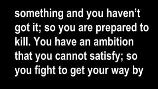 something and you haven’t
got it; so you are prepared to
kill. You have an ambition
that you cannot satisfy; so
you fight to get your way by
 