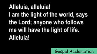 Alleluia, alleluia!
I am the light of the world, says
the Lord; anyone who follows
me will have the light of life.
Alleluia!
Gospel Acclamation
 