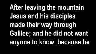 After leaving the mountain
Jesus and his disciples
made their way through
Galilee; and he did not want
anyone to know, because he
 