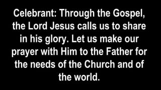 Celebrant: Through the Gospel,
the Lord Jesus calls us to share
in his glory. Let us make our
prayer with Him to the Father for
the needs of the Church and of
the world.
 