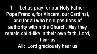 1. Let us pray for our Holy Father,
Pope Francis, for Vincent, our Cardinal,
and for all who hold positions of
authority within the Church. May they
remain child-like in their own faith. Lord,
hear us
All: Lord graciously hear us
 