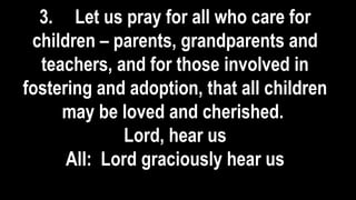 3. Let us pray for all who care for
children – parents, grandparents and
teachers, and for those involved in
fostering and adoption, that all children
may be loved and cherished.
Lord, hear us
All: Lord graciously hear us
 