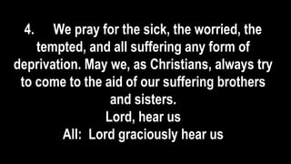 4. We pray for the sick, the worried, the
tempted, and all suffering any form of
deprivation. May we, as Christians, always try
to come to the aid of our suffering brothers
and sisters.
Lord, hear us
All: Lord graciously hear us
 