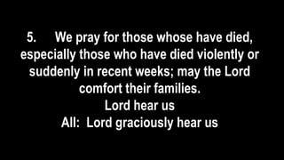 5. We pray for those whose have died,
especially those who have died violently or
suddenly in recent weeks; may the Lord
comfort their families.
Lord hear us
All: Lord graciously hear us
 