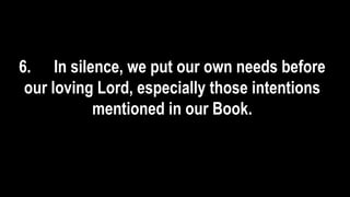6. In silence, we put our own needs before
our loving Lord, especially those intentions
mentioned in our Book.
 