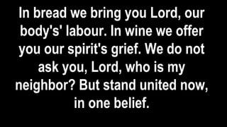 In bread we bring you Lord, our
body's' labour. In wine we offer
you our spirit's grief. We do not
ask you, Lord, who is my
neighbor? But stand united now,
in one belief.
 