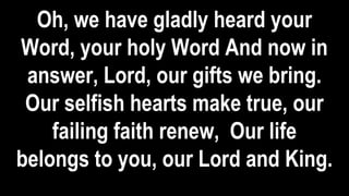 Oh, we have gladly heard your
Word, your holy Word And now in
answer, Lord, our gifts we bring.
Our selfish hearts make true, our
failing faith renew, Our life
belongs to you, our Lord and King.
 