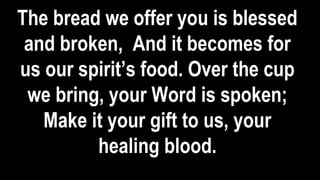 The bread we offer you is blessed
and broken, And it becomes for
us our spirit’s food. Over the cup
we bring, your Word is spoken;
Make it your gift to us, your
healing blood.
 